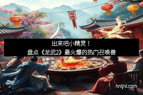 出来吧小精灵！盘点《龙武2》最火爆的热门召唤兽