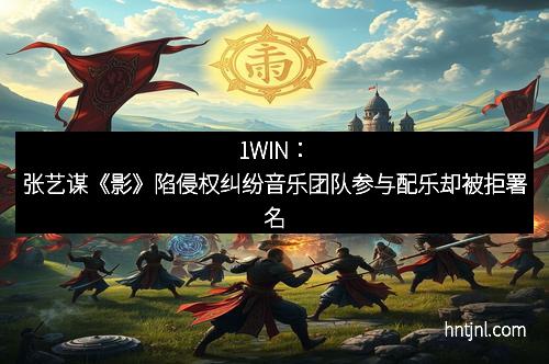 1WIN：张艺谋《影》陷侵权纠纷音乐团队参与配乐却被拒署名